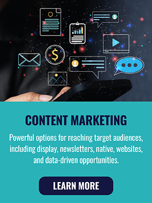Content Marketing - Powerful options for reaching target audiences, including display, newsletters, native, websites, and data-driven opportunities. Learn More