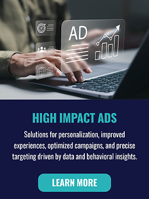High Impact Ads - Solutions for personalization, improved experiences, optimized campaigns, and precise targeting driven by data and behavioral insights. Learn More
